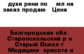 духи рени по 100мл на заказ продаю › Цена ­ 350 - Белгородская обл., Старооскольский р-н, Старый Оскол г. Медицина, красота и здоровье » Парфюмерия   